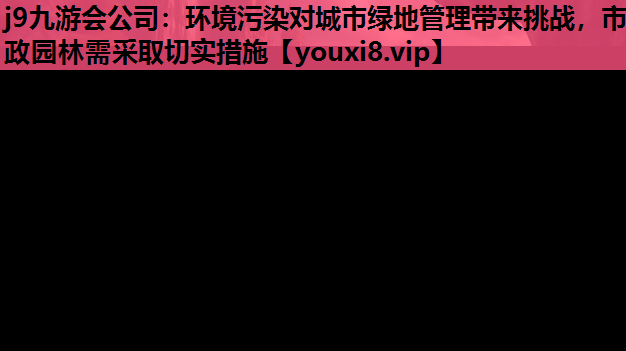 j9九游会公司：环境污染对城市绿地管理带来挑战，市政园林需采取切实措施