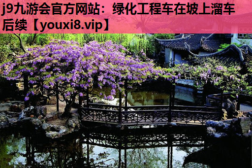 j9九游会官方网站：绿化工程车在坡上溜车后续