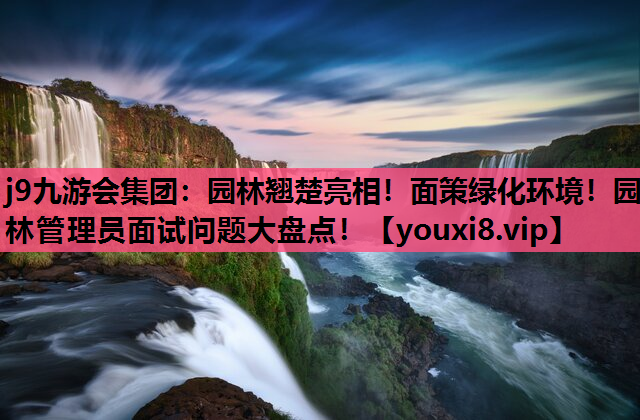j9九游会集团：园林翘楚亮相！面策绿化环境！园林管理员面试问题大盘点！